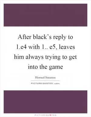 After black’s reply to 1.e4 with 1.. e5, leaves him always trying to get into the game Picture Quote #1