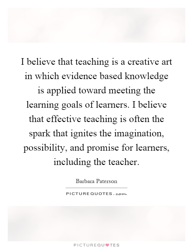 I believe that teaching is a creative art in which evidence based knowledge is applied toward meeting the learning goals of learners. I believe that effective teaching is often the spark that ignites the imagination, possibility, and promise for learners, including the teacher Picture Quote #1