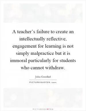 A teacher’s failure to create an intellectually reflective, engagement for learning is not simply malpractice but it is immoral particularly for students who cannot withdraw Picture Quote #1