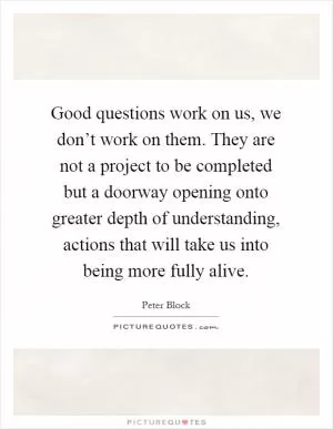 Good questions work on us, we don’t work on them. They are not a project to be completed but a doorway opening onto greater depth of understanding, actions that will take us into being more fully alive Picture Quote #1