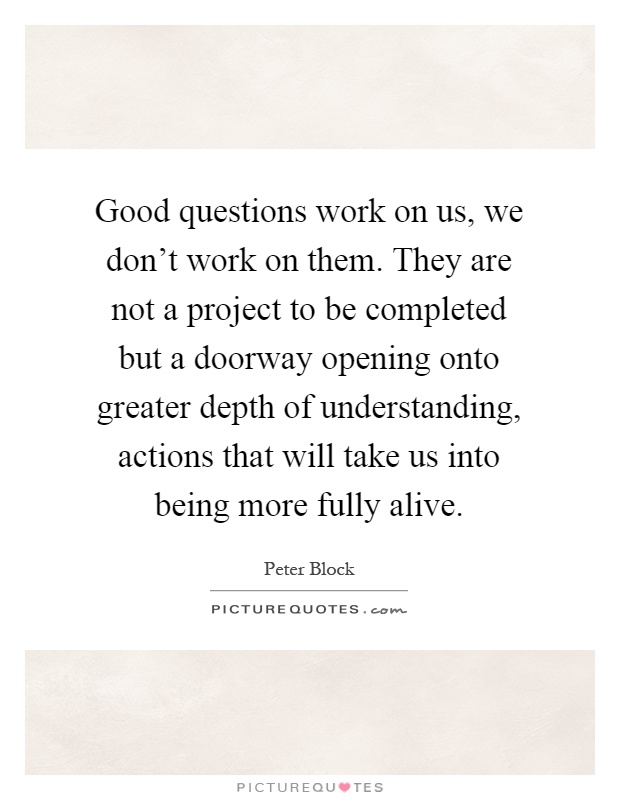 Good questions work on us, we don't work on them. They are not a project to be completed but a doorway opening onto greater depth of understanding, actions that will take us into being more fully alive Picture Quote #1