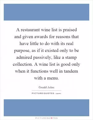 A restaurant wine list is praised and given awards for reasons that have little to do with its real purpose, as if it existed only to be admired passively, like a stamp collection. A wine list is good only when it functions well in tandem with a menu Picture Quote #1