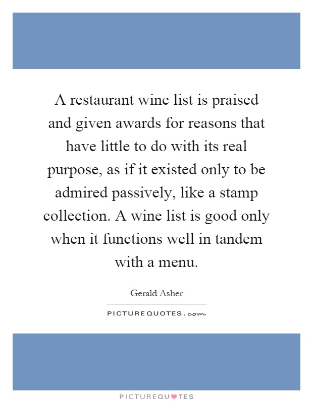 A restaurant wine list is praised and given awards for reasons that have little to do with its real purpose, as if it existed only to be admired passively, like a stamp collection. A wine list is good only when it functions well in tandem with a menu Picture Quote #1
