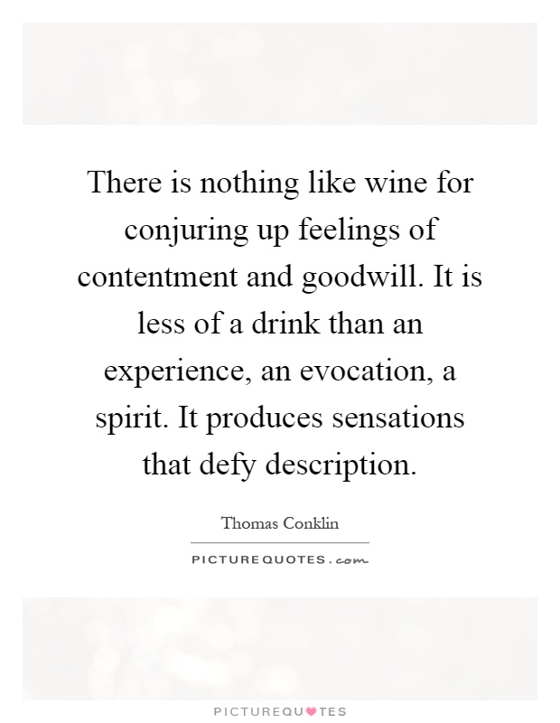 There is nothing like wine for conjuring up feelings of contentment and goodwill. It is less of a drink than an experience, an evocation, a spirit. It produces sensations that defy description Picture Quote #1