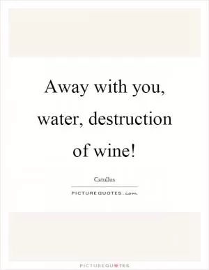 Away with you, water, destruction of wine! Picture Quote #1
