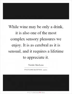 While wine may be only a drink, it is also one of the most complex sensory pleasures we enjoy. It is as cerebral as it is sensual, and it requires a lifetime to appreciate it Picture Quote #1
