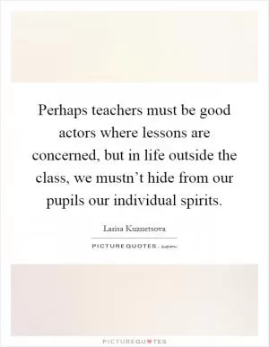Perhaps teachers must be good actors where lessons are concerned, but in life outside the class, we mustn’t hide from our pupils our individual spirits Picture Quote #1