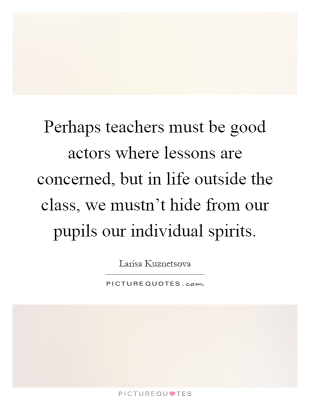 Perhaps teachers must be good actors where lessons are concerned, but in life outside the class, we mustn't hide from our pupils our individual spirits Picture Quote #1