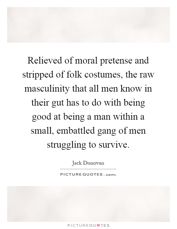 Relieved of moral pretense and stripped of folk costumes, the raw masculinity that all men know in their gut has to do with being good at being a man within a small, embattled gang of men struggling to survive Picture Quote #1