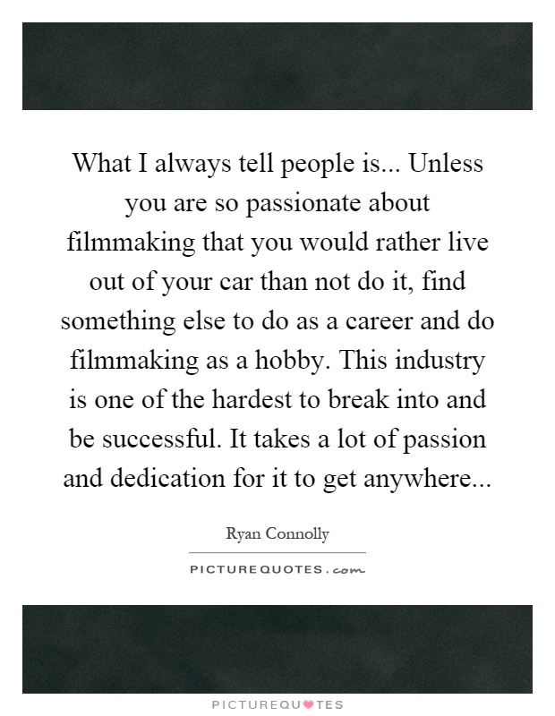 What I always tell people is... Unless you are so passionate about filmmaking that you would rather live out of your car than not do it, find something else to do as a career and do filmmaking as a hobby. This industry is one of the hardest to break into and be successful. It takes a lot of passion and dedication for it to get anywhere Picture Quote #1