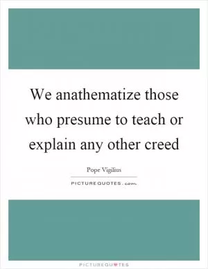 We anathematize those who presume to teach or explain any other creed Picture Quote #1