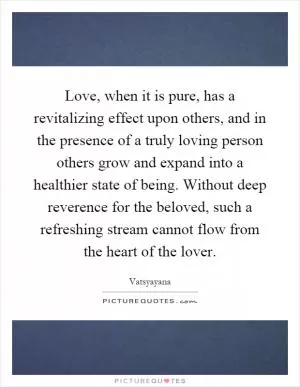Love, when it is pure, has a revitalizing effect upon others, and in the presence of a truly loving person others grow and expand into a healthier state of being. Without deep reverence for the beloved, such a refreshing stream cannot flow from the heart of the lover Picture Quote #1