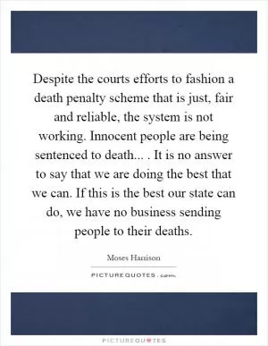 Despite the courts efforts to fashion a death penalty scheme that is just, fair and reliable, the system is not working. Innocent people are being sentenced to death.... It is no answer to say that we are doing the best that we can. If this is the best our state can do, we have no business sending people to their deaths Picture Quote #1