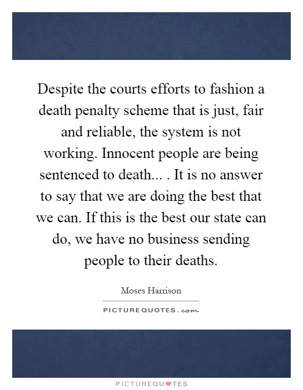 Despite the courts efforts to fashion a death penalty scheme that is just, fair and reliable, the system is not working. Innocent people are being sentenced to death.... It is no answer to say that we are doing the best that we can. If this is the best our state can do, we have no business sending people to their deaths Picture Quote #1