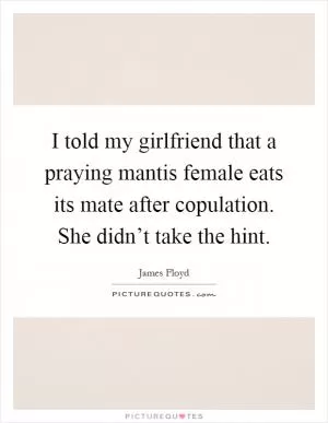 I told my girlfriend that a praying mantis female eats its mate after copulation. She didn’t take the hint Picture Quote #1