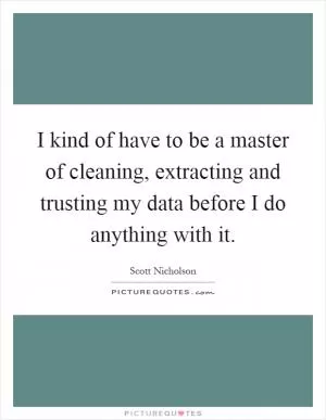 I kind of have to be a master of cleaning, extracting and trusting my data before I do anything with it Picture Quote #1