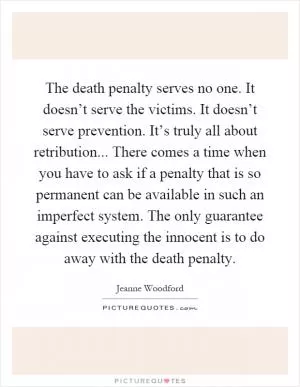 The death penalty serves no one. It doesn’t serve the victims. It doesn’t serve prevention. It’s truly all about retribution... There comes a time when you have to ask if a penalty that is so permanent can be available in such an imperfect system. The only guarantee against executing the innocent is to do away with the death penalty Picture Quote #1