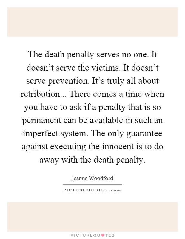 The death penalty serves no one. It doesn't serve the victims. It doesn't serve prevention. It's truly all about retribution... There comes a time when you have to ask if a penalty that is so permanent can be available in such an imperfect system. The only guarantee against executing the innocent is to do away with the death penalty Picture Quote #1