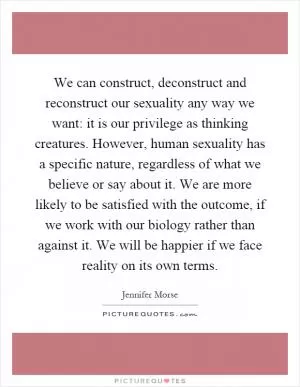 We can construct, deconstruct and reconstruct our sexuality any way we want: it is our privilege as thinking creatures. However, human sexuality has a specific nature, regardless of what we believe or say about it. We are more likely to be satisfied with the outcome, if we work with our biology rather than against it. We will be happier if we face reality on its own terms Picture Quote #1