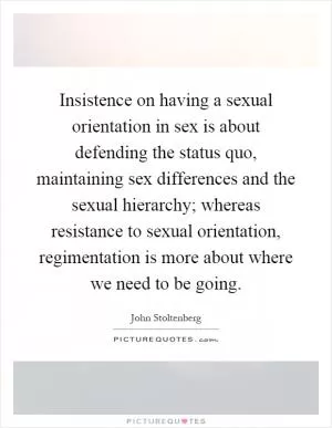 Insistence on having a sexual orientation in sex is about defending the status quo, maintaining sex differences and the sexual hierarchy; whereas resistance to sexual orientation, regimentation is more about where we need to be going Picture Quote #1