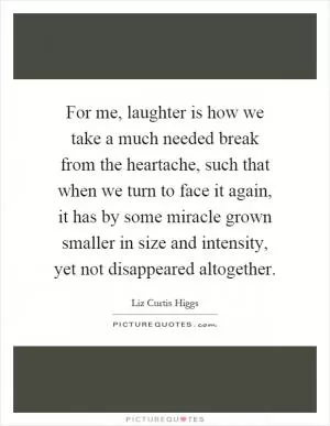 For me, laughter is how we take a much needed break from the heartache, such that when we turn to face it again, it has by some miracle grown smaller in size and intensity, yet not disappeared altogether Picture Quote #1