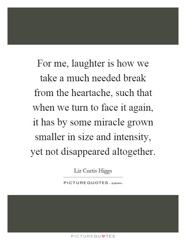 For me, laughter is how we take a much needed break from the heartache, such that when we turn to face it again, it has by some miracle grown smaller in size and intensity, yet not disappeared altogether Picture Quote #1