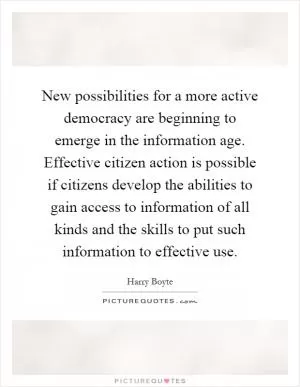 New possibilities for a more active democracy are beginning to emerge in the information age. Effective citizen action is possible if citizens develop the abilities to gain access to information of all kinds and the skills to put such information to effective use Picture Quote #1
