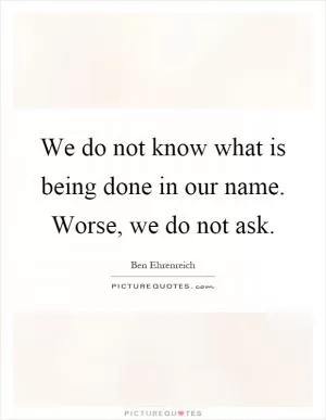 We do not know what is being done in our name. Worse, we do not ask Picture Quote #1