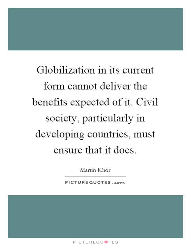 Globilization in its current form cannot deliver the benefits expected of it. Civil society, particularly in developing countries, must ensure that it does Picture Quote #1