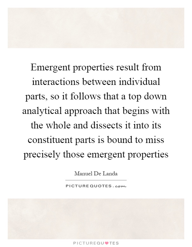 Emergent properties result from interactions between individual parts, so it follows that a top down analytical approach that begins with the whole and dissects it into its constituent parts is bound to miss precisely those emergent properties Picture Quote #1