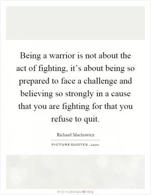 Being a warrior is not about the act of fighting, it’s about being so prepared to face a challenge and believing so strongly in a cause that you are fighting for that you refuse to quit Picture Quote #1