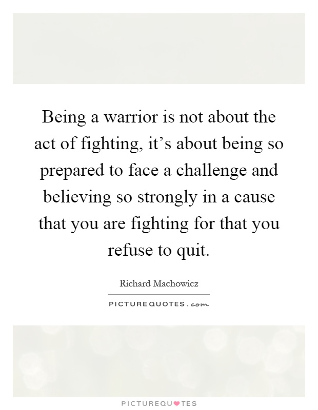 Being a warrior is not about the act of fighting, it's about being so prepared to face a challenge and believing so strongly in a cause that you are fighting for that you refuse to quit Picture Quote #1