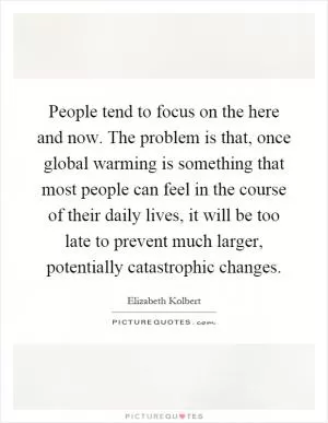 People tend to focus on the here and now. The problem is that, once global warming is something that most people can feel in the course of their daily lives, it will be too late to prevent much larger, potentially catastrophic changes Picture Quote #1
