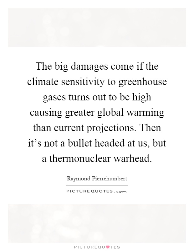 The big damages come if the climate sensitivity to greenhouse gases turns out to be high causing greater global warming than current projections. Then it's not a bullet headed at us, but a thermonuclear warhead Picture Quote #1