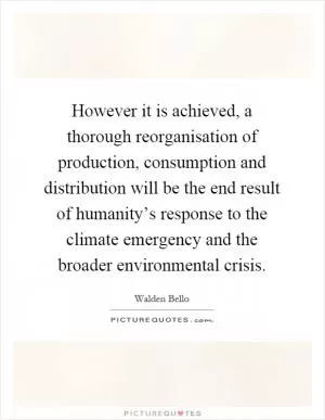 However it is achieved, a thorough reorganisation of production, consumption and distribution will be the end result of humanity’s response to the climate emergency and the broader environmental crisis Picture Quote #1