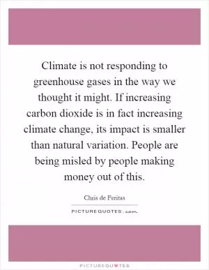 Climate is not responding to greenhouse gases in the way we thought it might. If increasing carbon dioxide is in fact increasing climate change, its impact is smaller than natural variation. People are being misled by people making money out of this Picture Quote #1