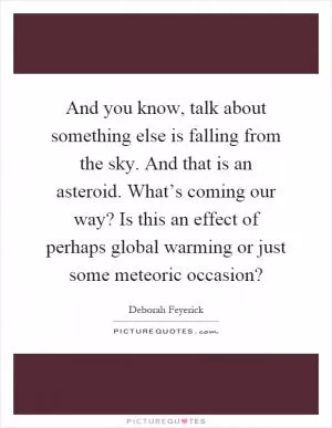 And you know, talk about something else is falling from the sky. And that is an asteroid. What’s coming our way? Is this an effect of perhaps global warming or just some meteoric occasion? Picture Quote #1