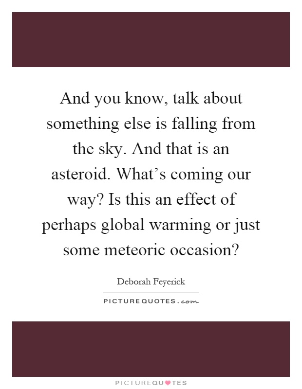And you know, talk about something else is falling from the sky. And that is an asteroid. What's coming our way? Is this an effect of perhaps global warming or just some meteoric occasion? Picture Quote #1