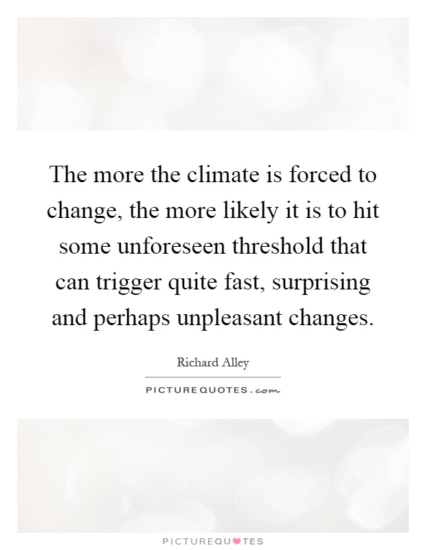The more the climate is forced to change, the more likely it is to hit some unforeseen threshold that can trigger quite fast, surprising and perhaps unpleasant changes Picture Quote #1