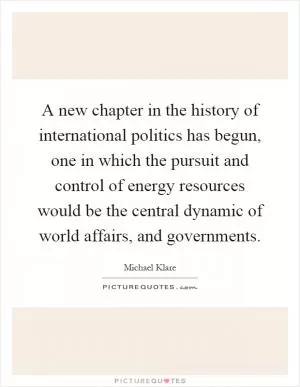 A new chapter in the history of international politics has begun, one in which the pursuit and control of energy resources would be the central dynamic of world affairs, and governments Picture Quote #1