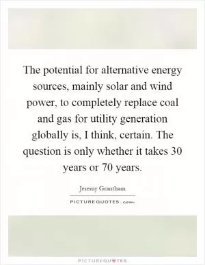 The potential for alternative energy sources, mainly solar and wind power, to completely replace coal and gas for utility generation globally is, I think, certain. The question is only whether it takes 30 years or 70 years Picture Quote #1