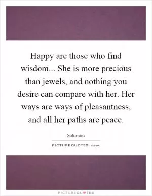Happy are those who find wisdom... She is more precious than jewels, and nothing you desire can compare with her. Her ways are ways of pleasantness, and all her paths are peace Picture Quote #1