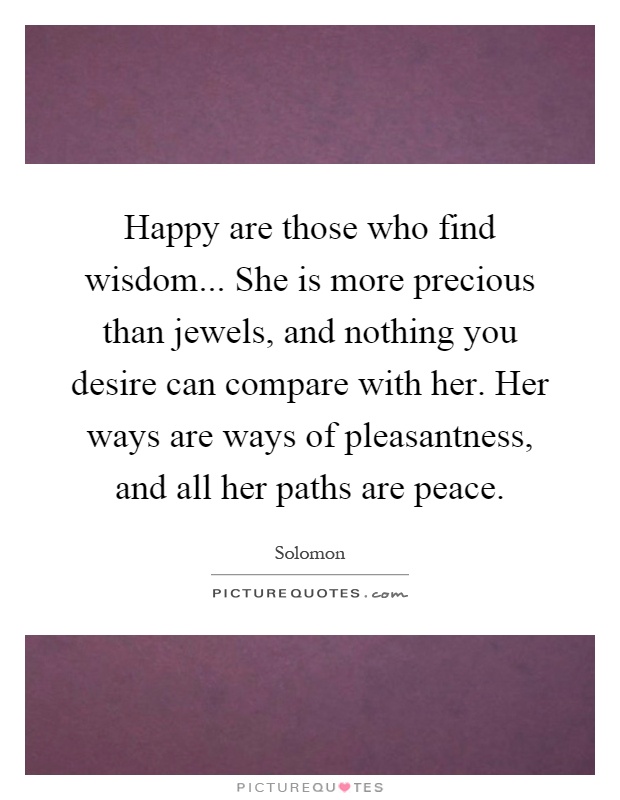 Happy are those who find wisdom... She is more precious than jewels, and nothing you desire can compare with her. Her ways are ways of pleasantness, and all her paths are peace Picture Quote #1