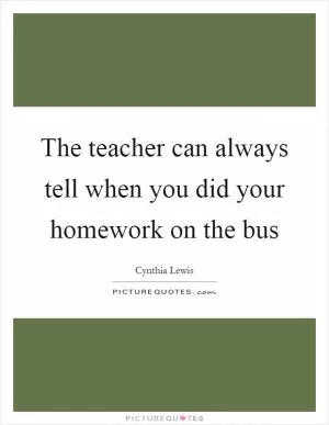 The teacher can always tell when you did your homework on the bus Picture Quote #1