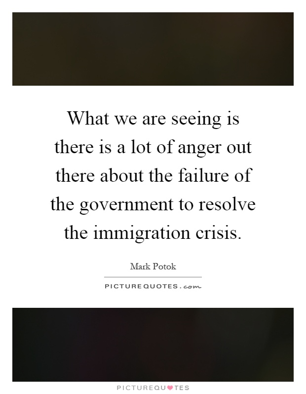 What we are seeing is there is a lot of anger out there about the failure of the government to resolve the immigration crisis Picture Quote #1