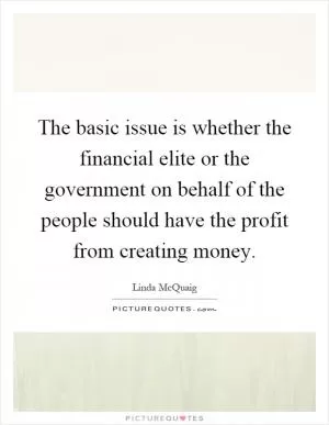 The basic issue is whether the financial elite or the government on behalf of the people should have the profit from creating money Picture Quote #1