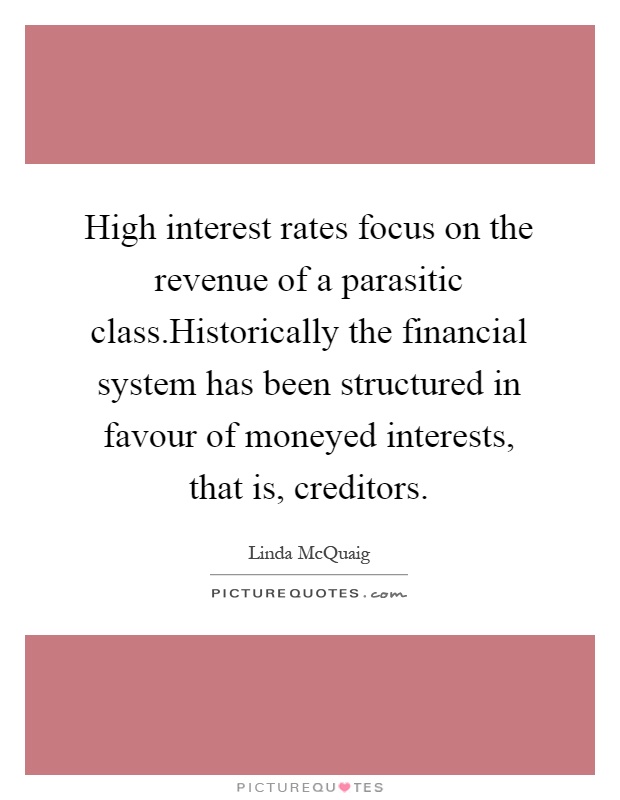High interest rates focus on the revenue of a parasitic class.Historically the financial system has been structured in favour of moneyed interests, that is, creditors Picture Quote #1