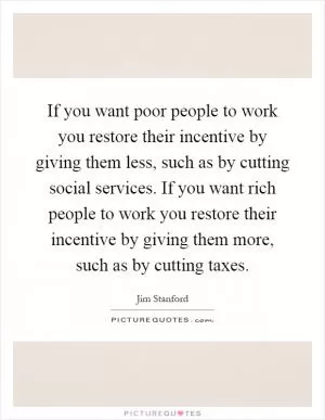If you want poor people to work you restore their incentive by giving them less, such as by cutting social services. If you want rich people to work you restore their incentive by giving them more, such as by cutting taxes Picture Quote #1