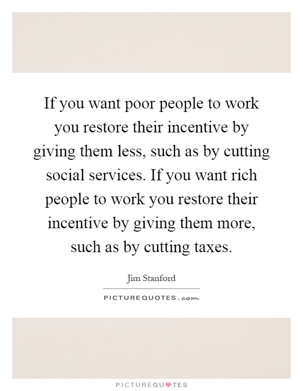 If you want poor people to work you restore their incentive by giving them less, such as by cutting social services. If you want rich people to work you restore their incentive by giving them more, such as by cutting taxes Picture Quote #1