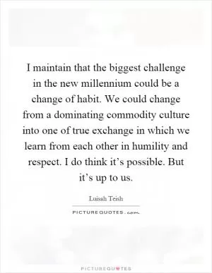 I maintain that the biggest challenge in the new millennium could be a change of habit. We could change from a dominating commodity culture into one of true exchange in which we learn from each other in humility and respect. I do think it’s possible. But it’s up to us Picture Quote #1